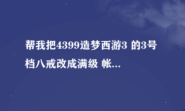 帮我把4399造梦西游3 的3号档八戒改成满级 帐号l276864020 密码19901129