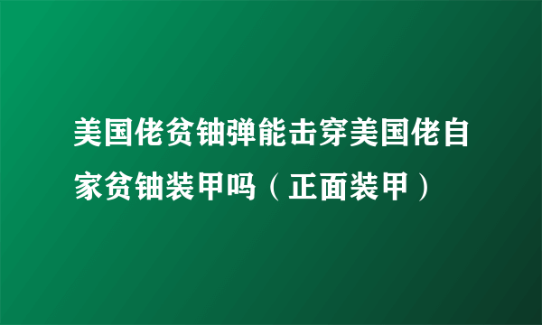 美国佬贫铀弹能击穿美国佬自家贫铀装甲吗（正面装甲）