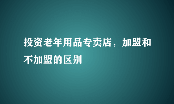 投资老年用品专卖店，加盟和不加盟的区别