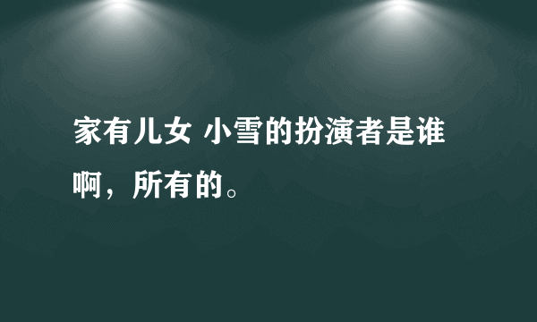 家有儿女 小雪的扮演者是谁啊，所有的。