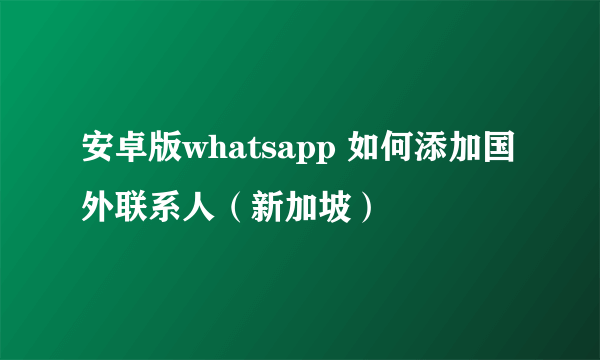 安卓版whatsapp 如何添加国外联系人（新加坡）