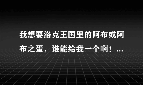 我想要洛克王国里的阿布或阿布之蛋，谁能给我一个啊！（最好是蛋，因为我想通过自己的努力）