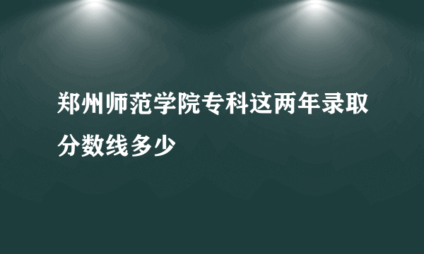 郑州师范学院专科这两年录取分数线多少