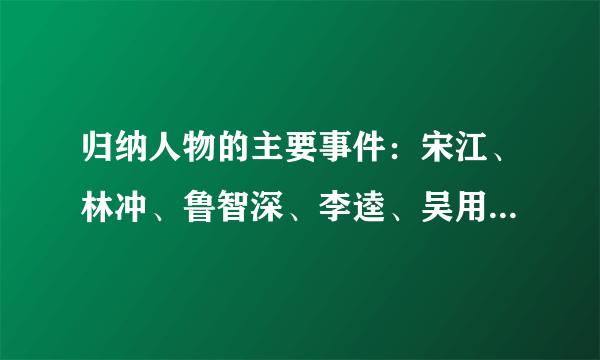 归纳人物的主要事件：宋江、林冲、鲁智深、李逵、吴用、杨志。（例：武松斗杀西门庆、血溅鸳鸯楼。。。）