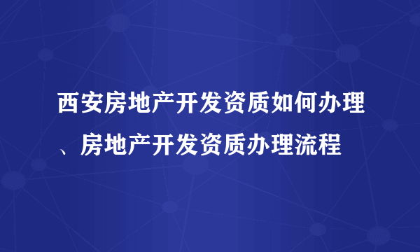 西安房地产开发资质如何办理、房地产开发资质办理流程