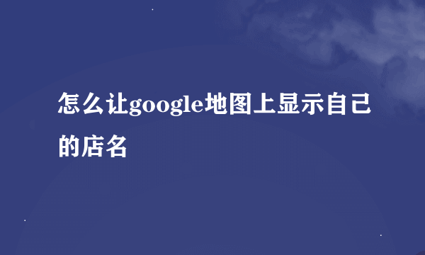 怎么让google地图上显示自己的店名