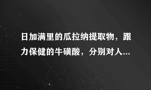 日加满里的瓜拉纳提取物，跟力保健的牛磺酸，分别对人体有什么样的作用？