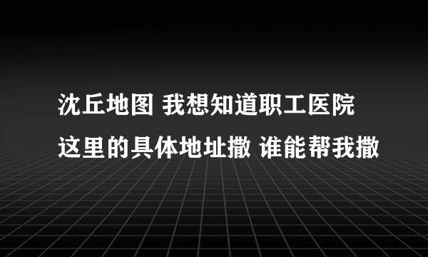 沈丘地图 我想知道职工医院这里的具体地址撒 谁能帮我撒