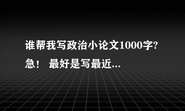 谁帮我写政治小论文1000字? 急！ 最好是写最近的事情~初一的水平~