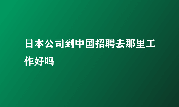 日本公司到中国招聘去那里工作好吗