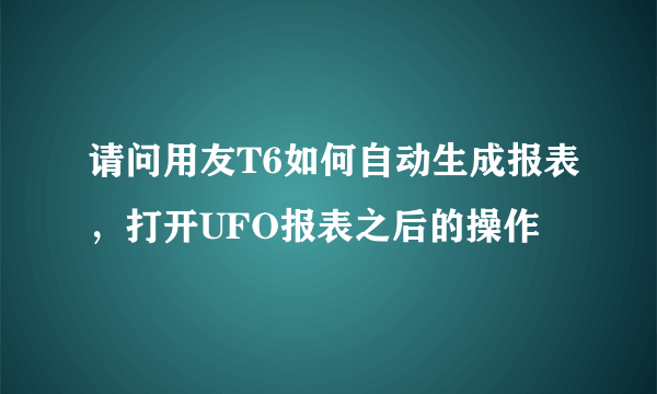 请问用友T6如何自动生成报表，打开UFO报表之后的操作