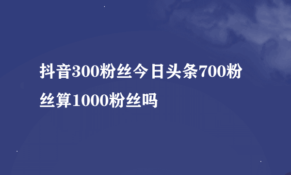 抖音300粉丝今日头条700粉丝算1000粉丝吗