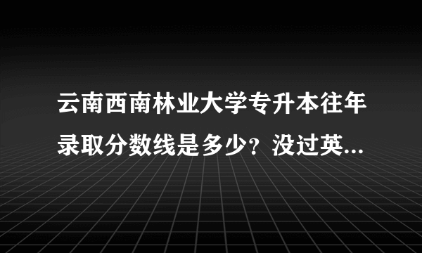 云南西南林业大学专升本往年录取分数线是多少？没过英语AB级有影响吗？