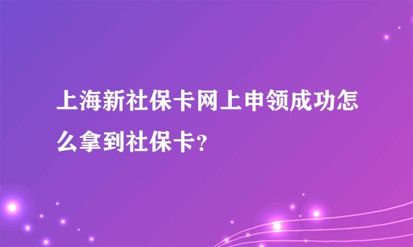 上海新社保卡网上申领成功怎么拿到社保卡？