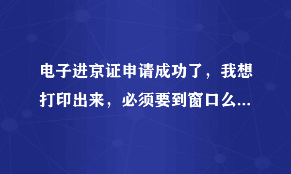 电子进京证申请成功了，我想打印出来，必须要到窗口么？还是也可以打印普通的A4的黑白的？