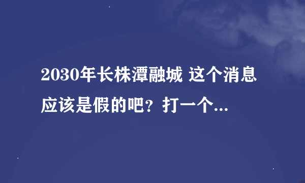 2030年长株潭融城 这个消息应该是假的吧？打一个比方 要是真融城 会给长沙带来什么样的经济拉动？