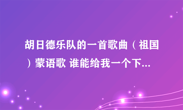 胡日德乐队的一首歌曲（祖国）蒙语歌 谁能给我一个下载地址啊？ 最好是MP3格式的，谢谢了