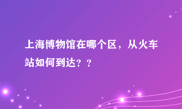 上海博物馆在哪个区，从火车站如何到达？？