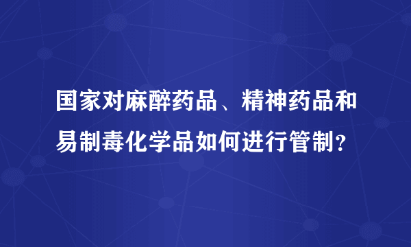 国家对麻醉药品、精神药品和易制毒化学品如何进行管制？