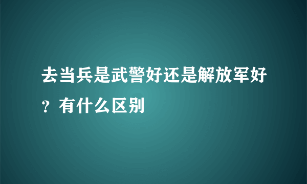 去当兵是武警好还是解放军好？有什么区别