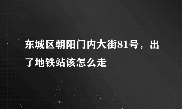 东城区朝阳门内大街81号，出了地铁站该怎么走