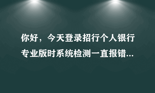 你好，今天登录招行个人银行专业版时系统检测一直报错，内容如下。请问这是什么原因啊？谢谢！