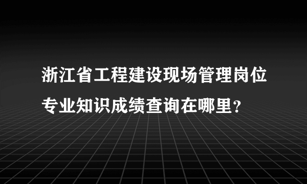 浙江省工程建设现场管理岗位专业知识成绩查询在哪里？