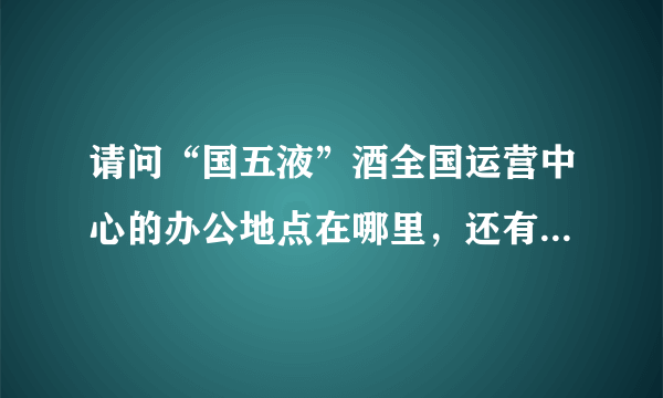 请问“国五液”酒全国运营中心的办公地点在哪里，还有联系电话是多少？