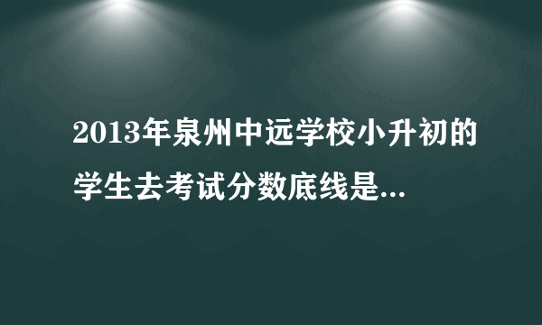 2013年泉州中远学校小升初的学生去考试分数底线是什么啊语数是考些什么东西啊是奥数吗 会很难吗语文呢快