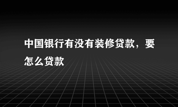 中国银行有没有装修贷款，要怎么贷款