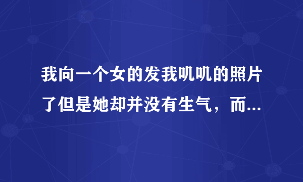 我向一个女的发我叽叽的照片了但是她却并没有生气，而且我说要看她脚丫子她也让我看了，这是为啥？