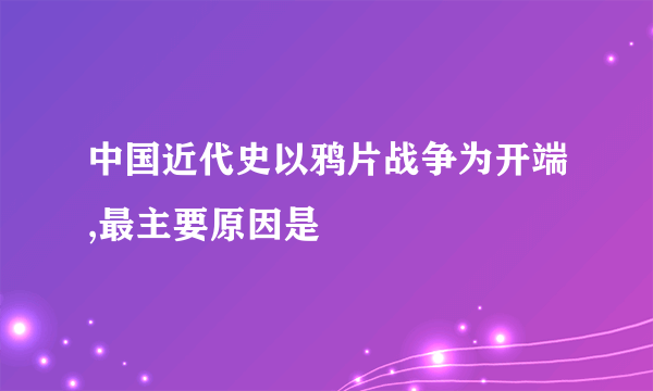 中国近代史以鸦片战争为开端,最主要原因是