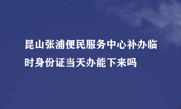 昆山张浦便民服务中心补办临时身份证当天办能下来吗