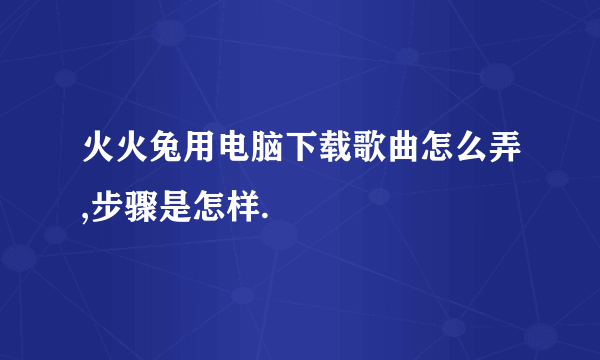 火火兔用电脑下载歌曲怎么弄,步骤是怎样.