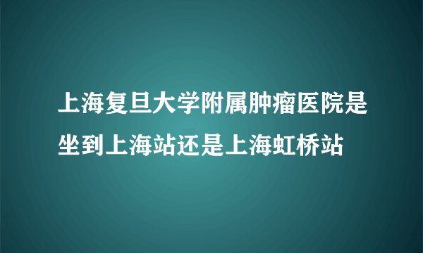 上海复旦大学附属肿瘤医院是坐到上海站还是上海虹桥站