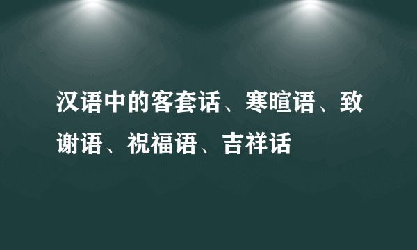 汉语中的客套话、寒暄语、致谢语、祝福语、吉祥话