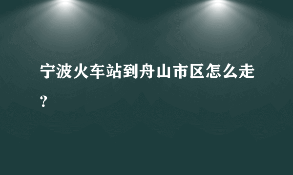 宁波火车站到舟山市区怎么走？