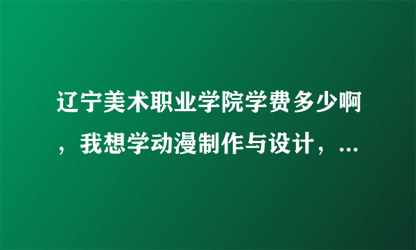 辽宁美术职业学院学费多少啊，我想学动漫制作与设计，还有这个学校到底怎么样，各方面的。