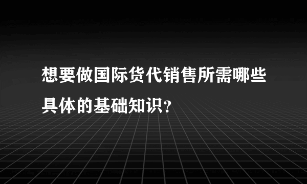 想要做国际货代销售所需哪些具体的基础知识？