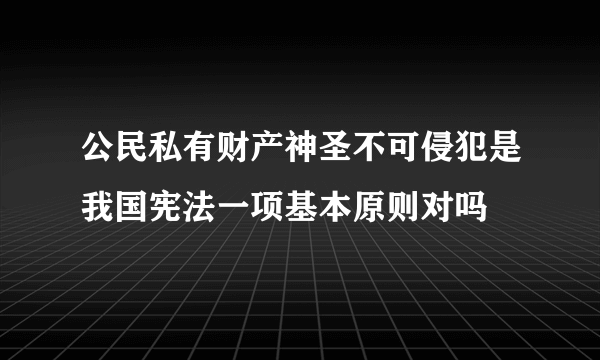 公民私有财产神圣不可侵犯是我国宪法一项基本原则对吗