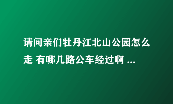 请问亲们牡丹江北山公园怎么走 有哪几路公车经过啊 还有公园里面的具体信息都是怎么样的啊 真心求解啊