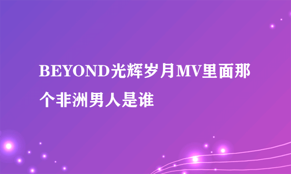 BEYOND光辉岁月MV里面那个非洲男人是谁