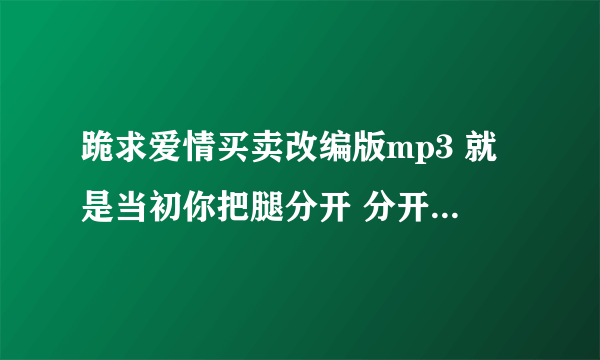 跪求爱情买卖改编版mp3 就是当初你把腿分开 分开就分开的那个版