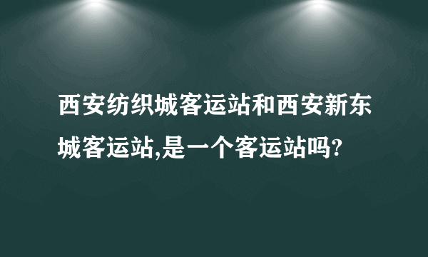 西安纺织城客运站和西安新东城客运站,是一个客运站吗?