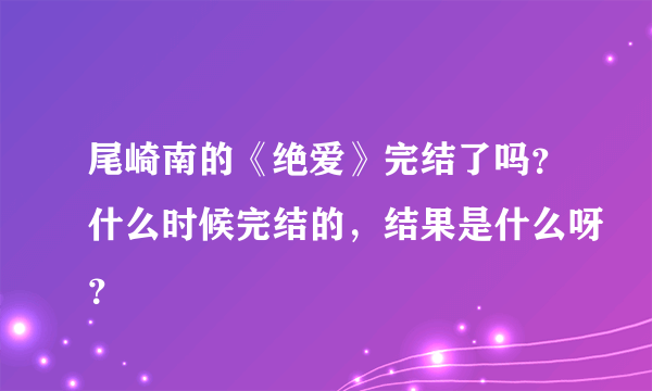 尾崎南的《绝爱》完结了吗？什么时候完结的，结果是什么呀？