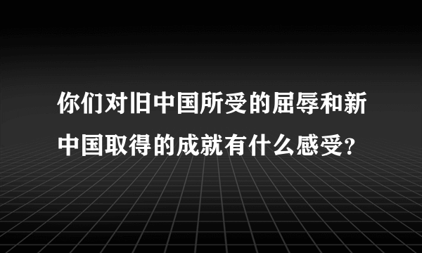 你们对旧中国所受的屈辱和新中国取得的成就有什么感受？