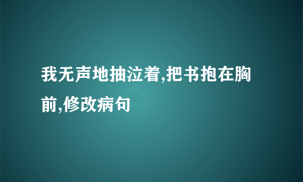 我无声地抽泣着,把书抱在胸前,修改病句