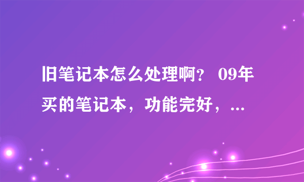 旧笔记本怎么处理啊？ 09年买的笔记本，功能完好，现在换新本了，旧的怎么办啊？