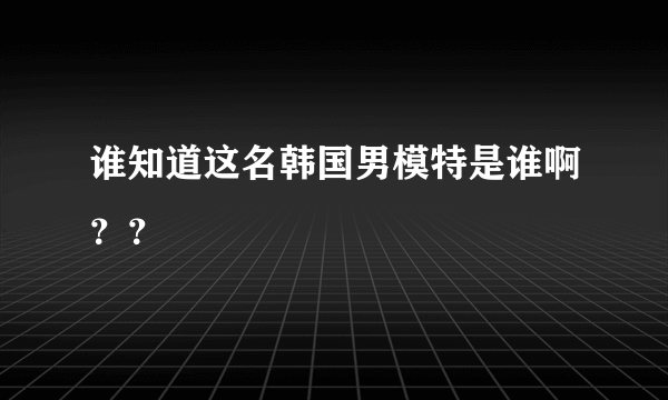 谁知道这名韩国男模特是谁啊？？