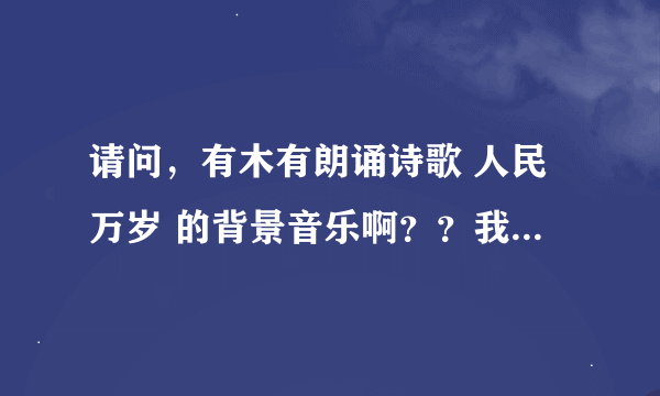 请问，有木有朗诵诗歌 人民万岁 的背景音乐啊？？我们清明节朗诵比赛上要用滴~~就是只是音乐的